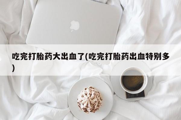 打胎药正品包邮联系方式吃完打胎药大出血了(吃完打胎药出血特别多)