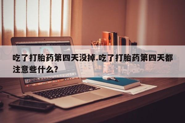 打胎药正品包邮联系方式吃了打胎药第四天没掉.吃了打胎药第四天都注意些什么？