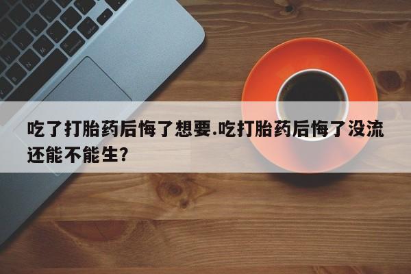 打胎药正品包邮联系方式吃了打胎药后悔了想要.吃打胎药后悔了没流还能不能生？