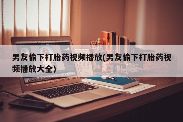打胎药正品包邮联系方式男友偷下打胎药视频播放(男友偷下打胎药视频播放大全)
