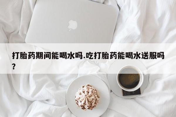 打胎药正品包邮联系方式打胎药期间能喝水吗.吃打胎药能喝水送服吗？