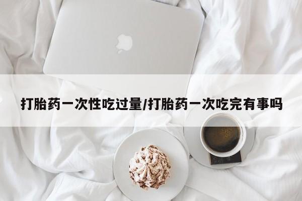 打胎药正品包邮联系方式打胎药一次性吃过量/打胎药一次吃完有事吗