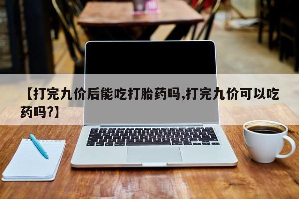 打胎药正品包邮联系方式【打完九价后能吃打胎药吗,打完九价可以吃药吗?】