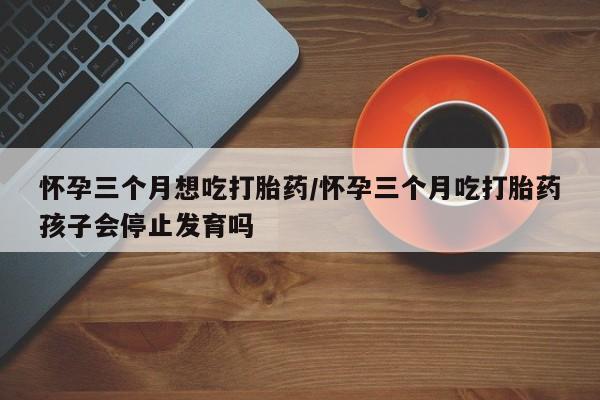打胎药正品包邮联系方式怀孕三个月想吃打胎药/怀孕三个月吃打胎药孩子会停止发育吗