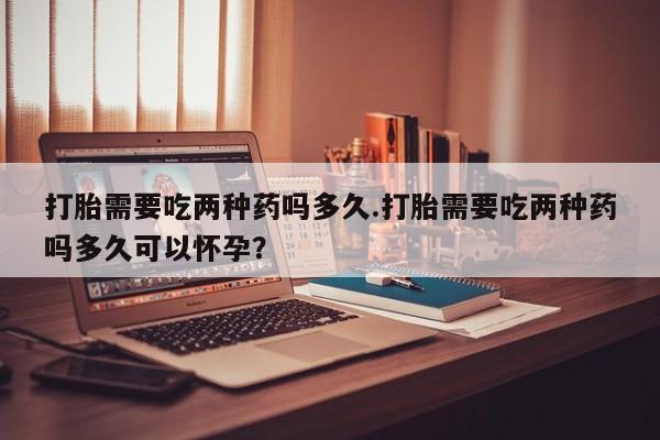 打胎药正品包邮联系方式打胎需要吃两种药吗多久.打胎需要吃两种药吗多久可以怀孕？