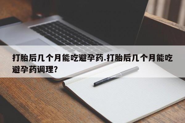 打胎药正品包邮联系方式打胎后几个月能吃避孕药.打胎后几个月能吃避孕药调理？