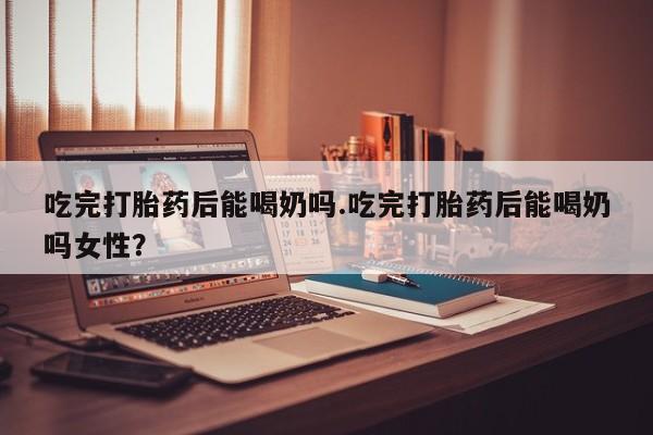 打胎药正品包邮联系方式吃完打胎药后能喝奶吗.吃完打胎药后能喝奶吗女性？