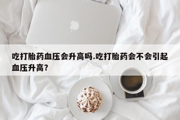 打胎药正品包邮联系方式吃打胎药血压会升高吗.吃打胎药会不会引起血压升高？