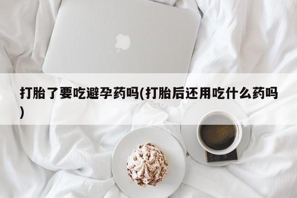打胎药正品包邮联系方式打胎了要吃避孕药吗(打胎后还用吃什么药吗)