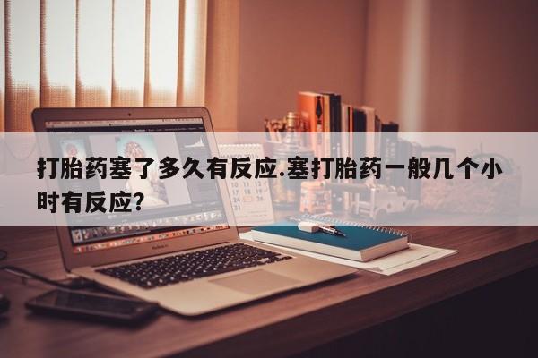 打胎药正品包邮联系方式打胎药塞了多久有反应.塞打胎药一般几个小时有反应？