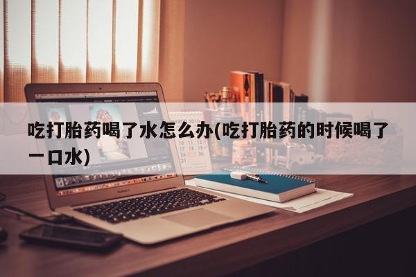 打胎药正品包邮联系方式吃打胎药喝了水怎么办(吃打胎药的时候喝了一口水)
