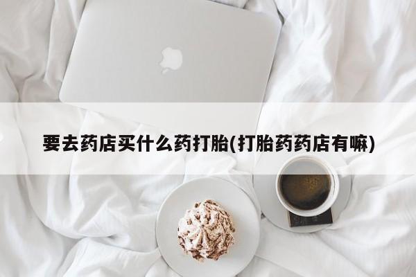 打胎药正品包邮联系方式要去药店买什么药打胎(打胎药药店有嘛)