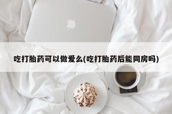 打胎药正品包邮联系方式吃打胎药可以做爱么(吃打胎药后能同房吗)