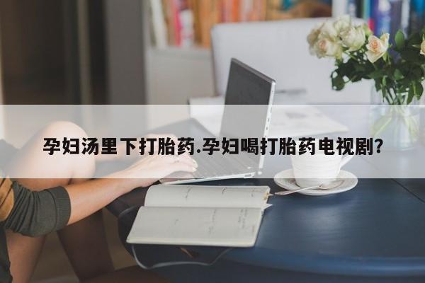 打胎药正品包邮联系方式孕妇汤里下打胎药.孕妇喝打胎药电视剧？