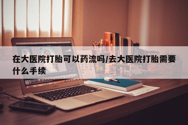 打胎药正品包邮联系方式在大医院打胎可以药流吗/去大医院打胎需要什么手续