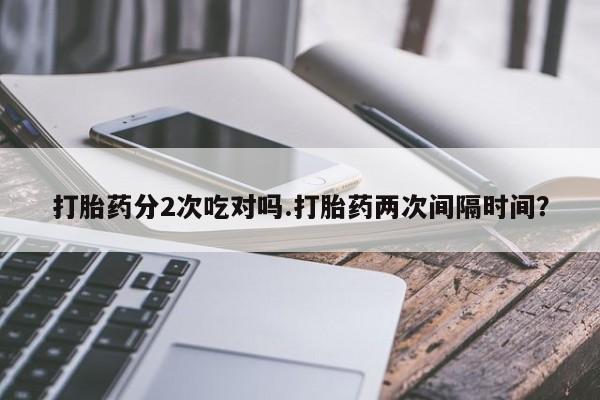 打胎药正品包邮联系方式打胎药分2次吃对吗.打胎药两次间隔时间？