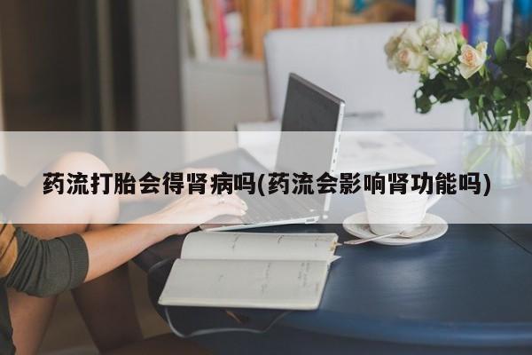 打胎药正品包邮联系方式药流打胎会得肾病吗(药流会影响肾功能吗)