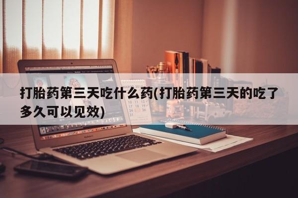 打胎药正品包邮联系方式打胎药第三天吃什么药(打胎药第三天的吃了多久可以见效)