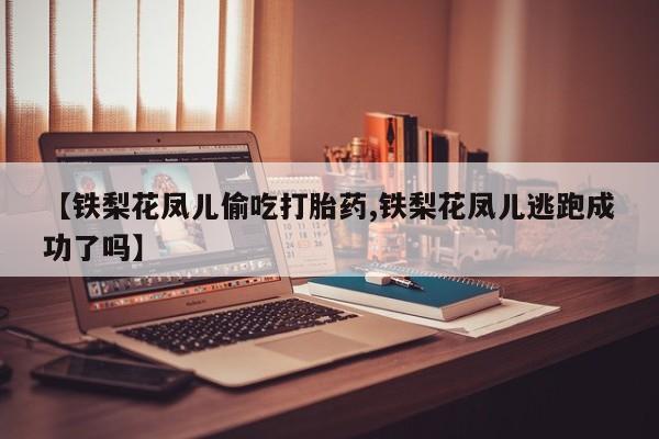 打胎药正品包邮联系方式【铁梨花凤儿偷吃打胎药,铁梨花凤儿逃跑成功了吗】