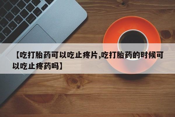 打胎药正品包邮联系方式【吃打胎药可以吃止疼片,吃打胎药的时候可以吃止疼药吗】
