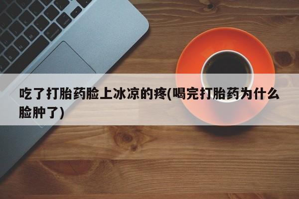 打胎药正品包邮联系方式吃了打胎药脸上冰凉的疼(喝完打胎药为什么脸肿了)
