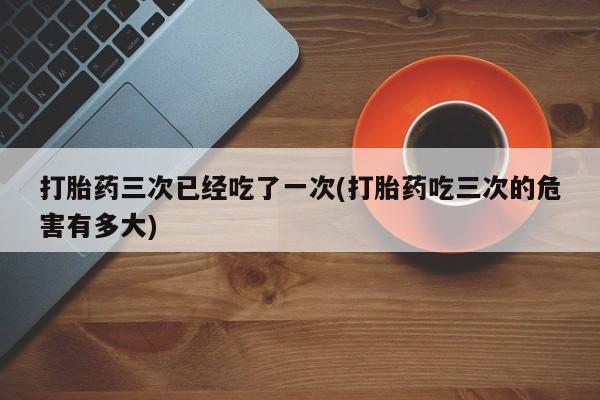 打胎药正品包邮联系方式打胎药三次已经吃了一次(打胎药吃三次的危害有多大)