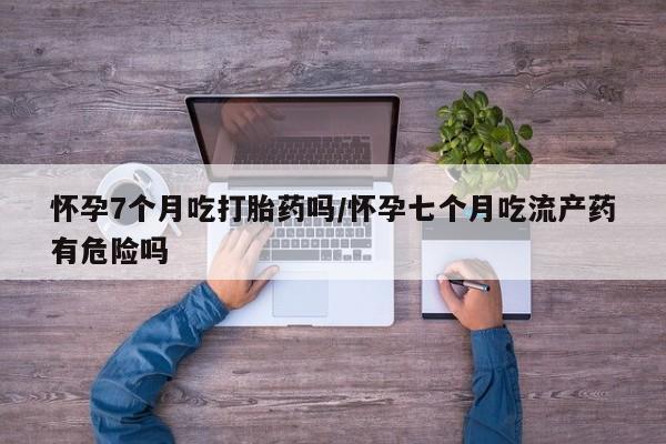打胎药正品包邮联系方式怀孕7个月吃打胎药吗/怀孕七个月吃流产药有危险吗