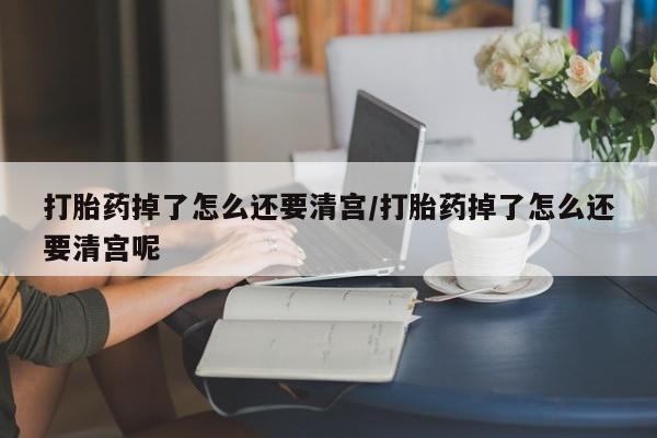 打胎药正品包邮联系方式打胎药掉了怎么还要清宫/打胎药掉了怎么还要清宫呢