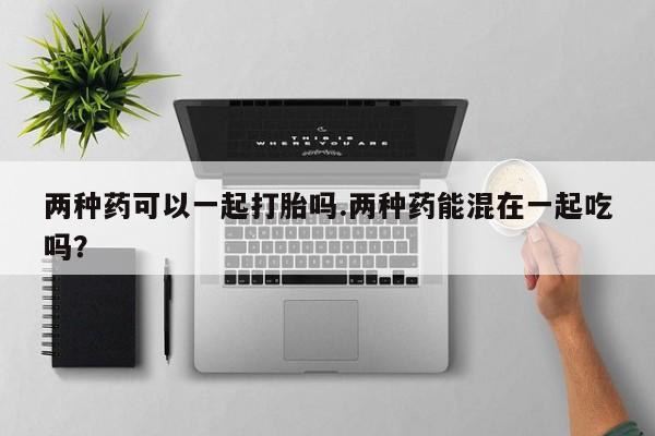打胎药正品包邮联系方式两种药可以一起打胎吗.两种药能混在一起吃吗？