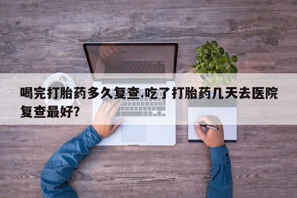 打胎药正品包邮联系方式喝完打胎药多久复查.吃了打胎药几天去医院复查最好？