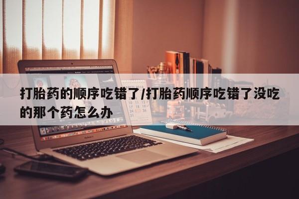 打胎药正品包邮联系方式打胎药的顺序吃错了/打胎药顺序吃错了没吃的那个药怎么办
