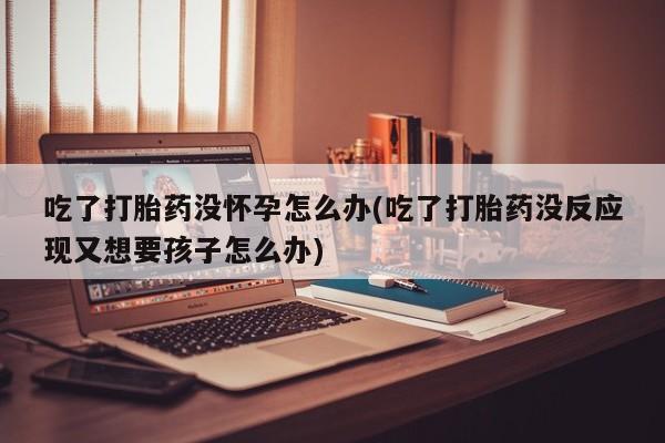 打胎药正品包邮联系方式吃了打胎药没怀孕怎么办(吃了打胎药没反应现又想要孩子怎么办)