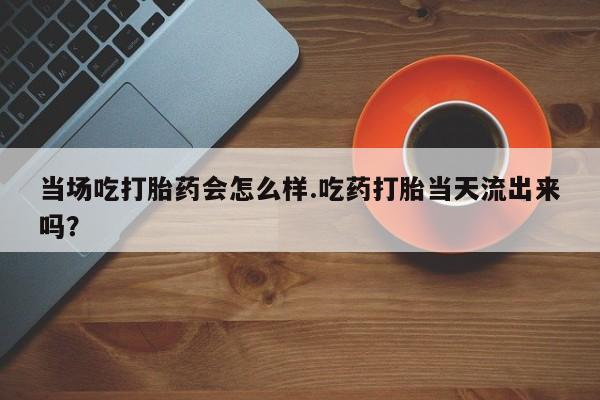 打胎药正品包邮联系方式当场吃打胎药会怎么样.吃药打胎当天流出来吗？