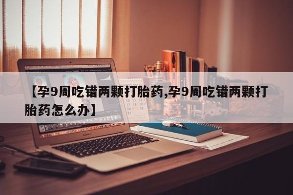 打胎药正品包邮联系方式【孕9周吃错两颗打胎药,孕9周吃错两颗打胎药怎么办】