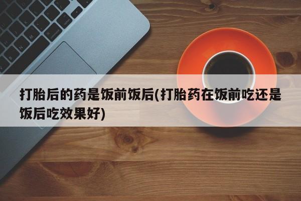 打胎药正品包邮联系方式打胎后的药是饭前饭后(打胎药在饭前吃还是饭后吃效果好)