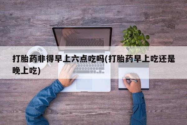 打胎药正品包邮联系方式打胎药非得早上六点吃吗(打胎药早上吃还是晚上吃)