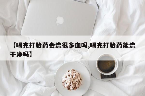 打胎药正品包邮联系方式【喝完打胎药会流很多血吗,喝完打胎药能流干净吗】