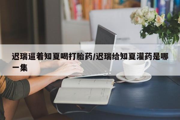 打胎药正品包邮联系方式迟瑞逼着知夏喝打胎药/迟瑞给知夏灌药是哪一集
