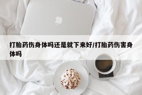 打胎药正品包邮联系方式打胎药伤身体吗还是就下来好/打胎药伤害身体吗