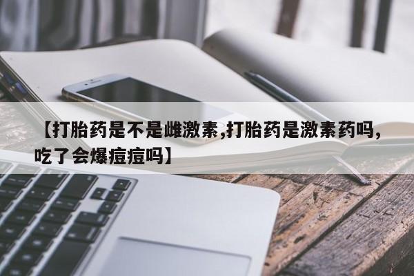 打胎药正品包邮联系方式【打胎药是不是雌激素,打胎药是激素药吗,吃了会爆痘痘吗】