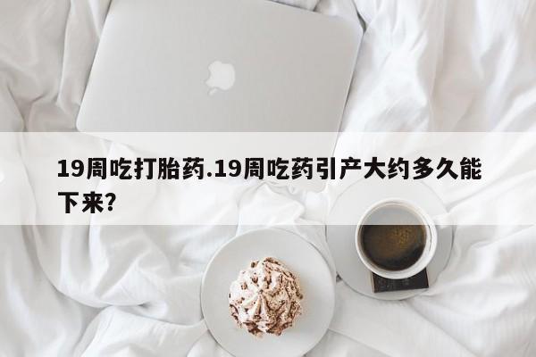 打胎药正品包邮联系方式19周吃打胎药.19周吃药引产大约多久能下来？