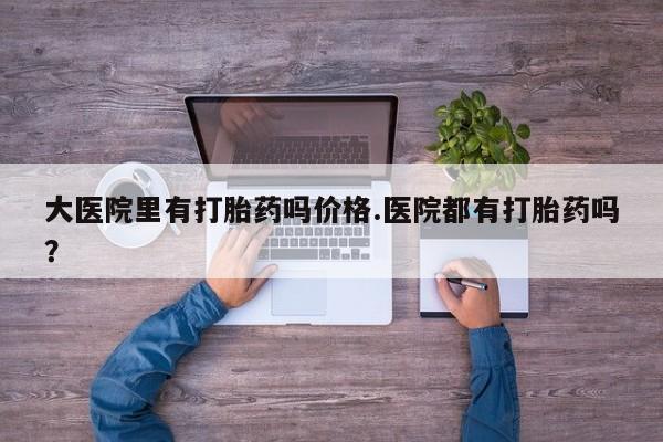 打胎药正品包邮联系方式大医院里有打胎药吗价格.医院都有打胎药吗？