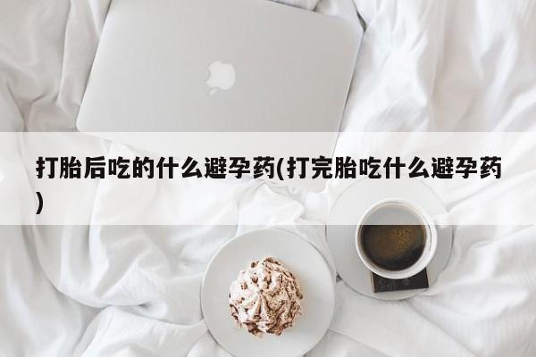 打胎药正品包邮联系方式打胎后吃的什么避孕药(打完胎吃什么避孕药)