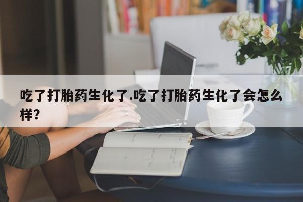 打胎药正品包邮联系方式吃了打胎药生化了.吃了打胎药生化了会怎么样？