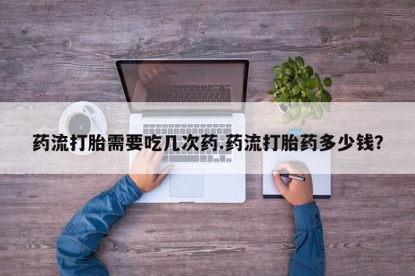 打胎药正品包邮联系方式药流打胎需要吃几次药.药流打胎药多少钱？