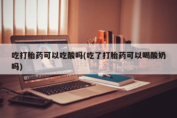 打胎药正品包邮联系方式吃打胎药可以吃酸吗(吃了打胎药可以喝酸奶吗)