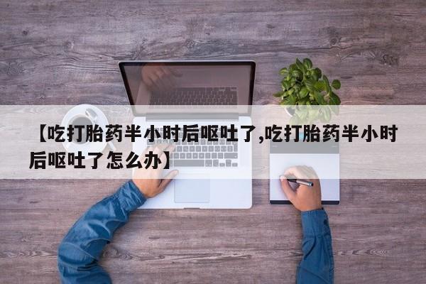 打胎药正品包邮联系方式【吃打胎药半小时后呕吐了,吃打胎药半小时后呕吐了怎么办】