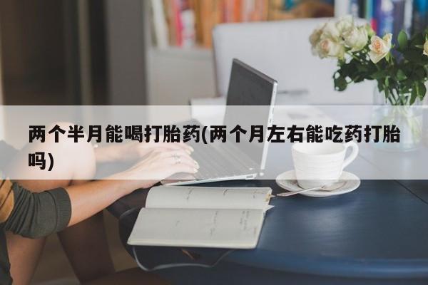 打胎药正品包邮联系方式两个半月能喝打胎药(两个月左右能吃药打胎吗)