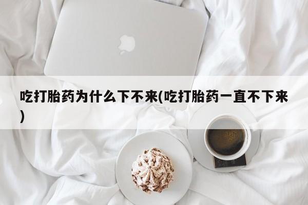 打胎药正品包邮联系方式吃打胎药为什么下不来(吃打胎药一直不下来)