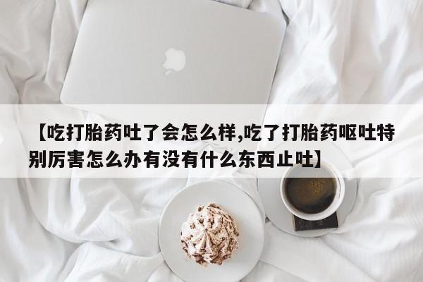打胎药正品包邮联系方式【吃打胎药吐了会怎么样,吃了打胎药呕吐特别厉害怎么办有没有什么东西止吐】
